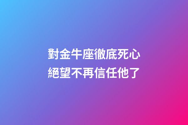 對金牛座徹底死心絕望不再信任他了-第1張-星座運勢-玄機派