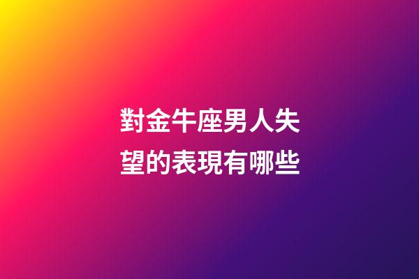 對金牛座男人失望的表現有哪些-第1張-星座運勢-玄機派
