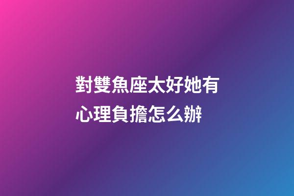 對雙魚座太好她有心理負擔怎么辦-第1張-星座運勢-玄機派