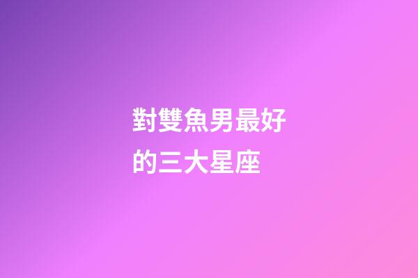 對雙魚男最好的三大星座-第1張-星座運勢-玄機派