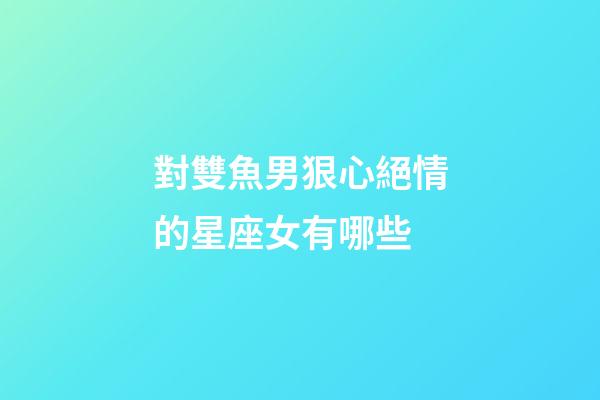 對雙魚男狠心絕情的星座女有哪些-第1張-星座運勢-玄機派