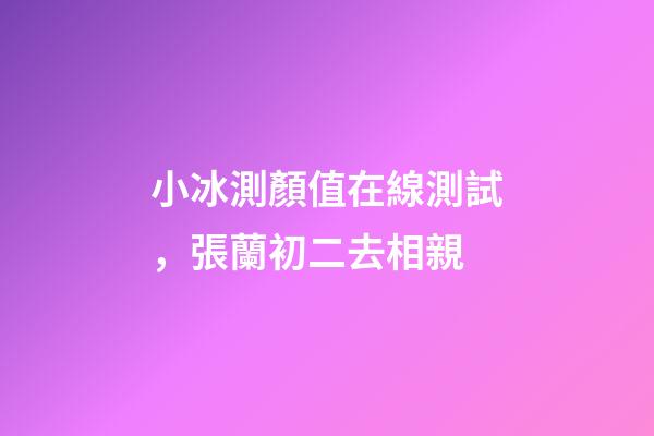 小冰測顏值在線測試，張蘭初二去相親-第1張-觀點-玄機派