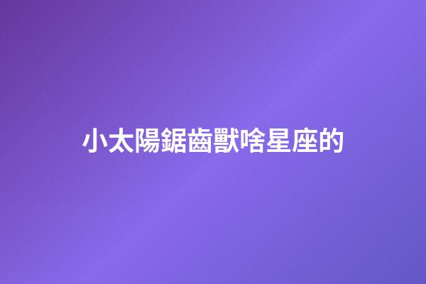 小太陽鋸齒獸啥星座的-第1張-星座運勢-玄機派