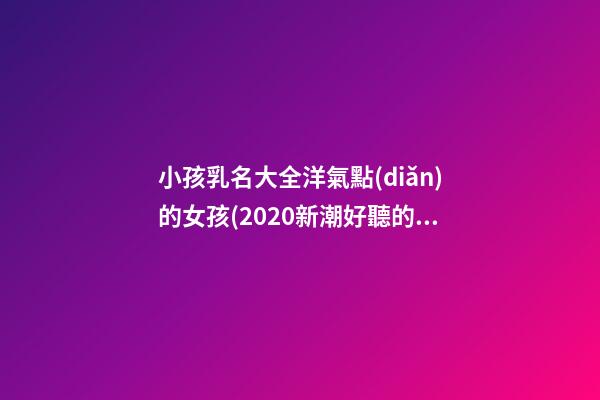小孩乳名大全洋氣點(diǎn)的女孩(2020新潮好聽的小孩乳名)
