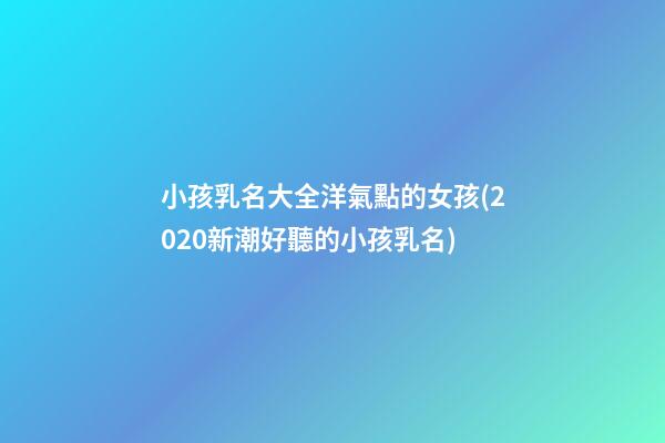 小孩乳名大全洋氣點的女孩(2020新潮好聽的小孩乳名)