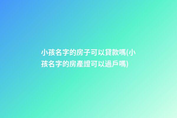 小孩名字的房子可以貸款嗎(小孩名字的房產證可以過戶嗎)