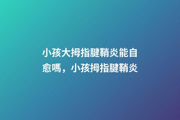小孩大拇指腱鞘炎能自愈嗎，小孩拇指腱鞘炎-第1張-觀點(diǎn)-玄機(jī)派