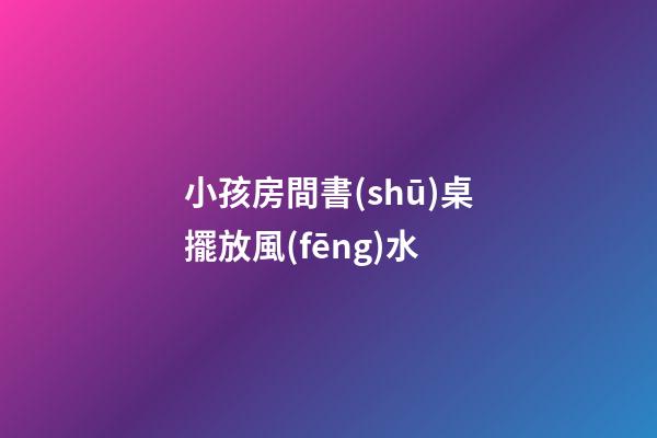 小孩房間書(shū)桌擺放風(fēng)水