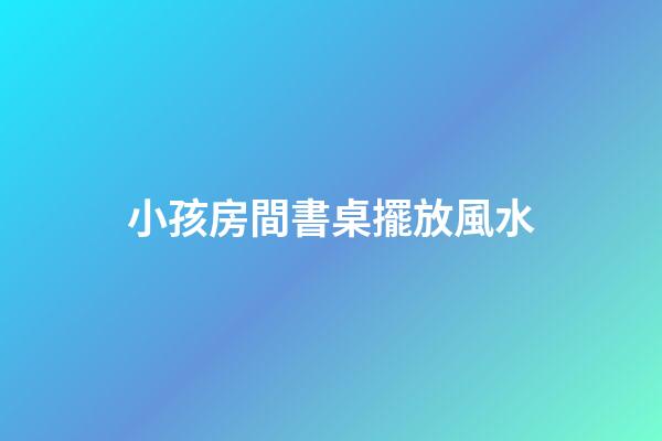 小孩房間書桌擺放風水