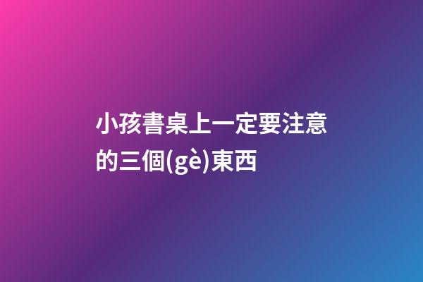 小孩書桌上一定要注意的三個(gè)東西