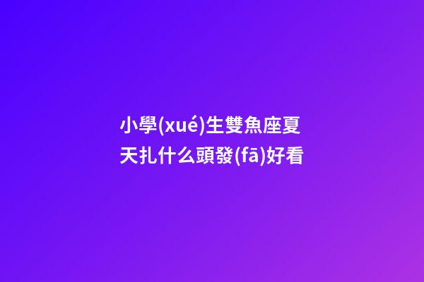 小學(xué)生雙魚座夏天扎什么頭發(fā)好看