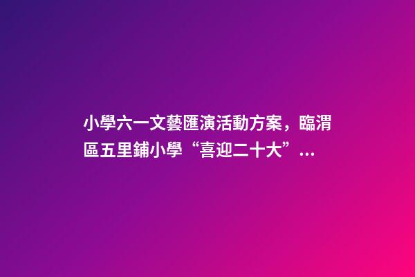 小學六一文藝匯演活動方案，臨渭區五里鋪小學“喜迎二十大”慶六一文藝匯演圓滿舉行-第1張-觀點-玄機派
