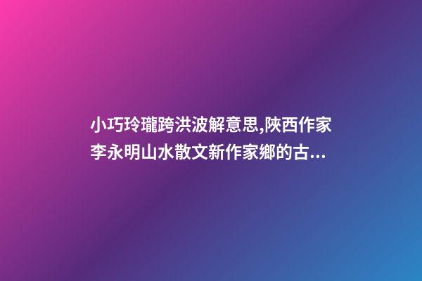 小巧玲瓏跨洪波解意思,陜西作家李永明山水散文新作家鄉的古井-第1張-觀點-玄機派