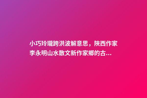 小巧玲瓏跨洪波解意思，陜西作家李永明山水散文新作家鄉的古井-第1張-觀點-玄機派