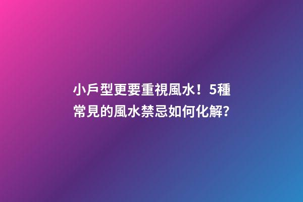 小戶型更要重視風水！5種常見的風水禁忌如何化解？