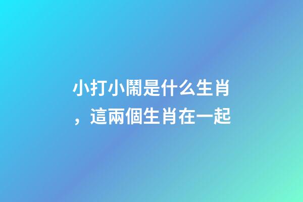 小打小鬧是什么生肖，這兩個生肖在一起-第1張-觀點-玄機(jī)派