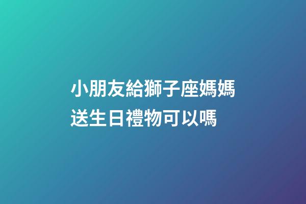 小朋友給獅子座媽媽送生日禮物可以嗎-第1張-星座運(yùn)勢(shì)-玄機(jī)派