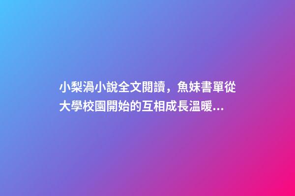 小梨渦小說全文閱讀，魚妹書單從大學校園開始的互相成長溫暖甜寵文-第1張-觀點-玄機派