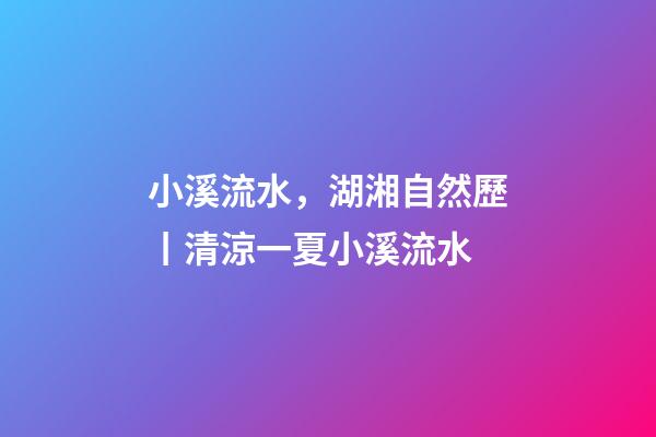 小溪流水，湖湘自然歷丨清涼一夏小溪流水-第1張-觀點-玄機派