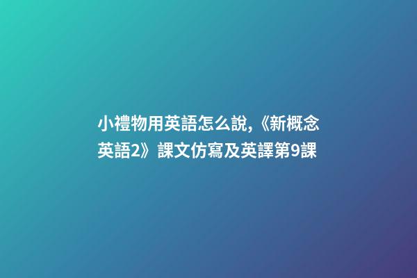 小禮物用英語怎么說,《新概念英語2》課文仿寫及英譯第9課-第1張-觀點-玄機派