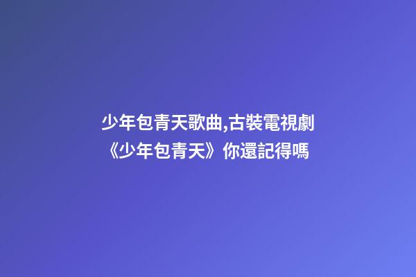 少年包青天歌曲,古裝電視劇《少年包青天》你還記得嗎-第1張-觀點-玄機派