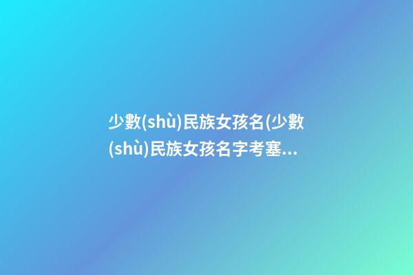 少數(shù)民族女孩名(少數(shù)民族女孩名字考塞嘞是什么意思)