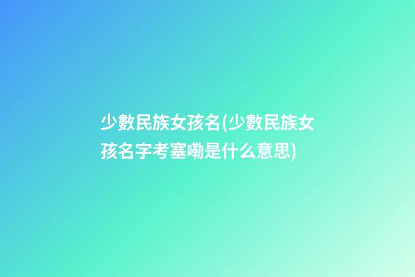 少數民族女孩名(少數民族女孩名字考塞嘞是什么意思)
