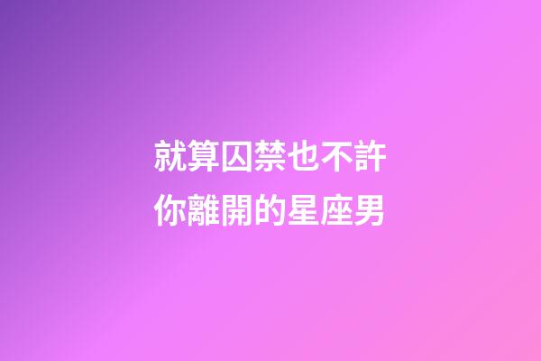 就算囚禁也不許你離開的星座男-第1張-星座運(yùn)勢(shì)-玄機(jī)派