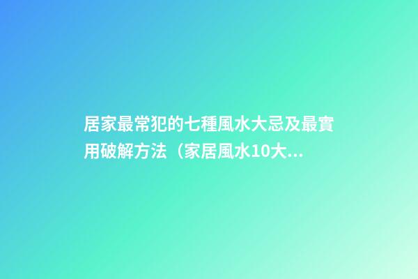 居家最常犯的七種風水大忌及最實用破解方法（家居風水10大禁忌及解決方法）