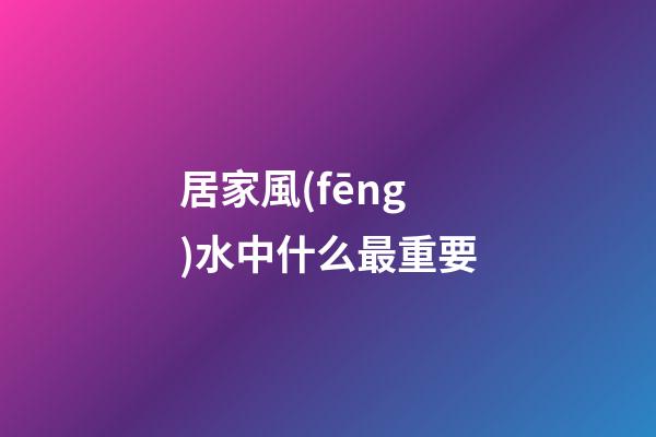 居家風(fēng)水中什么最重要