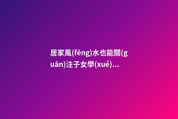 居家風(fēng)水也能關(guān)注子女學(xué)業(yè)運(yùn)程