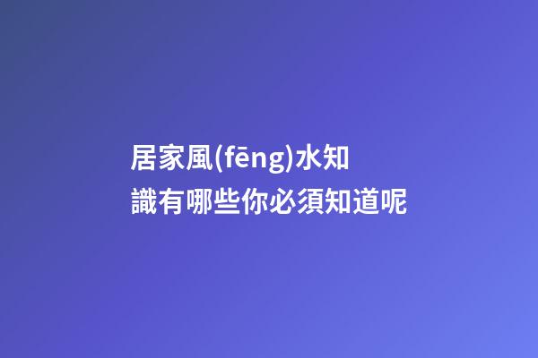 居家風(fēng)水知識有哪些你必須知道呢