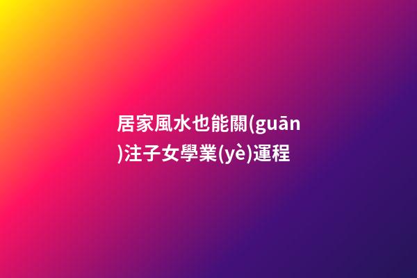 居家風水也能關(guān)注子女學業(yè)運程