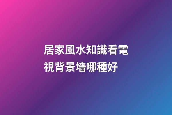 居家風水知識看電視背景墻哪種好