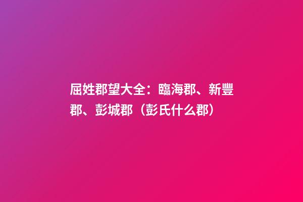 屈姓郡望大全：臨海郡、新豐郡、彭城郡（彭氏什么郡）