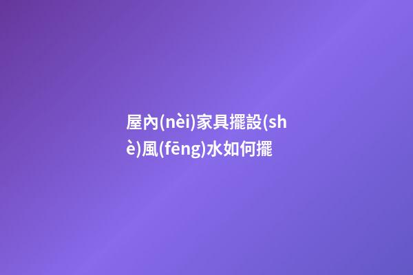 屋內(nèi)家具擺設(shè)風(fēng)水如何擺