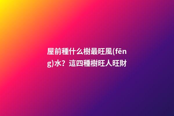 屋前種什么樹最旺風(fēng)水？這四種樹旺人旺財