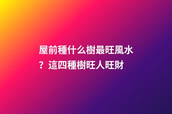 屋前種什么樹最旺風水？這四種樹旺人旺財