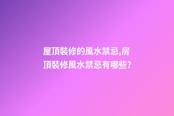 屋頂裝修的風水禁忌,房頂裝修風水禁忌有哪些？