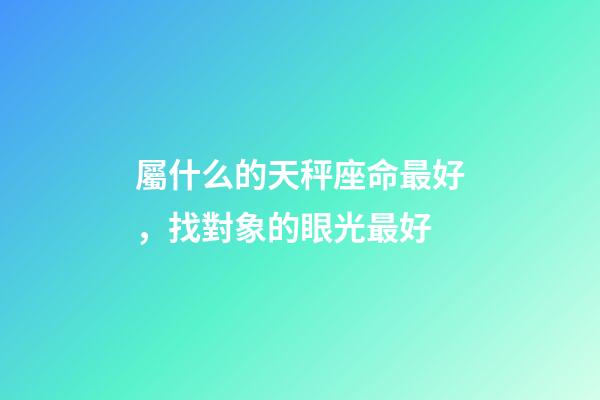 屬什么的天秤座命最好，找對象的眼光最好-第1張-觀點-玄機派