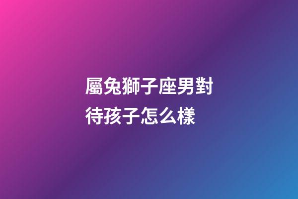 屬兔獅子座男對待孩子怎么樣-第1張-星座運勢-玄機派