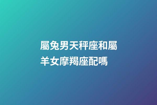 屬兔男天秤座和屬羊女摩羯座配嗎-第1張-星座運勢-玄機派