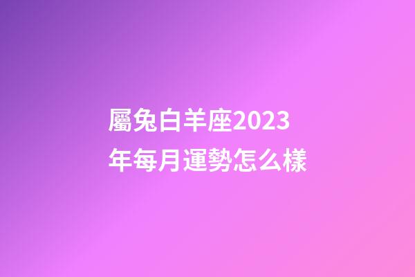 屬兔白羊座2023年每月運勢怎么樣