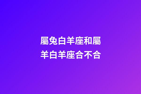 屬兔白羊座和屬羊白羊座合不合-第1張-星座運(yùn)勢-玄機(jī)派