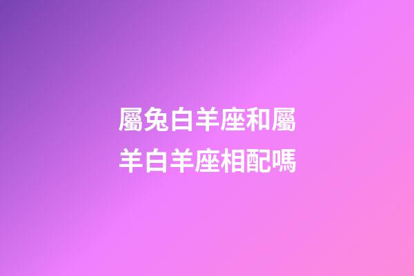 屬兔白羊座和屬羊白羊座相配嗎-第1張-星座運(yùn)勢-玄機(jī)派