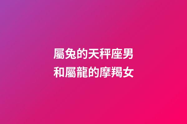 屬兔的天秤座男和屬龍的摩羯女-第1張-星座運勢-玄機派