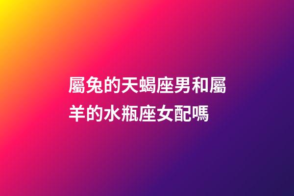 屬兔的天蝎座男和屬羊的水瓶座女配嗎-第1張-星座運(yùn)勢-玄機(jī)派