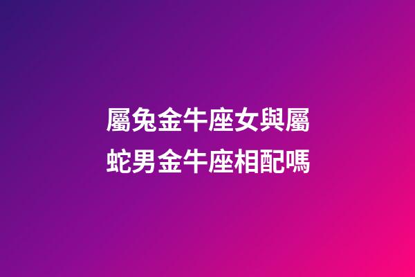 屬兔金牛座女與屬蛇男金牛座相配嗎-第1張-星座運勢-玄機派
