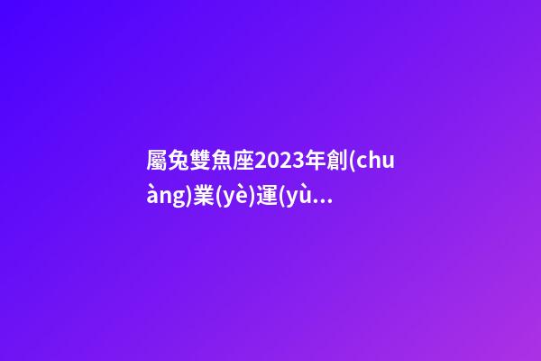 屬兔雙魚座2023年創(chuàng)業(yè)運(yùn)勢(shì)怎樣-第1張-星座運(yùn)勢(shì)-玄機(jī)派
