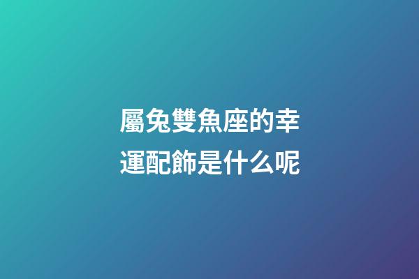 屬兔雙魚座的幸運配飾是什么呢